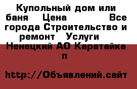 Купольный дом или баня  › Цена ­ 68 000 - Все города Строительство и ремонт » Услуги   . Ненецкий АО,Каратайка п.